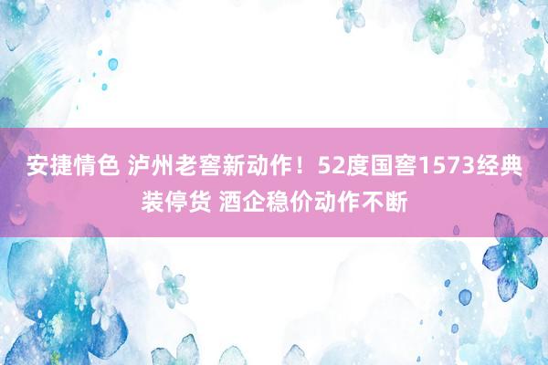 安捷情色 泸州老窖新动作！52度国窖1573经典装停货 酒企稳价动作不断