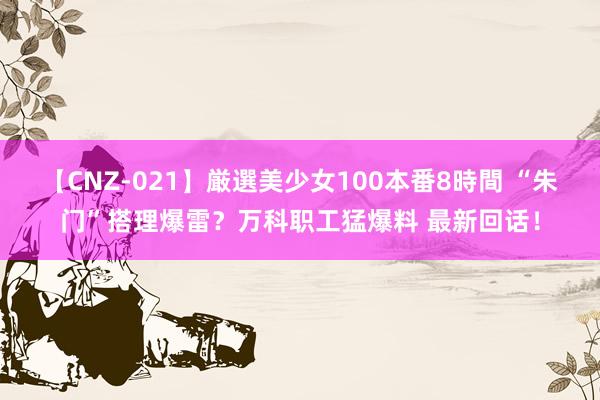 【CNZ-021】厳選美少女100本番8時間 “朱门”搭理爆雷？万科职工猛爆料 最新回话！