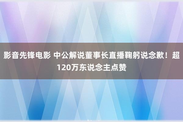 影音先锋电影 中公解说董事长直播鞠躬说念歉！超120万东说念主点赞