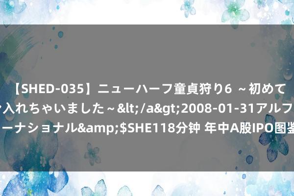 【SHED-035】ニューハーフ童貞狩り6 ～初めてオマ○コにオチンチン入れちゃいました～</a>2008-01-31アルファーインターナショナル&$SHE118分钟 年中A股IPO图鉴：44只新股上市 百亿样式“缺席”