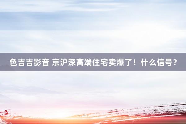 色吉吉影音 京沪深高端住宅卖爆了！什么信号？