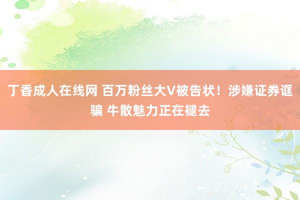 丁香成人在线网 百万粉丝大V被告状！涉嫌证券诓骗 牛散魅力正在褪去