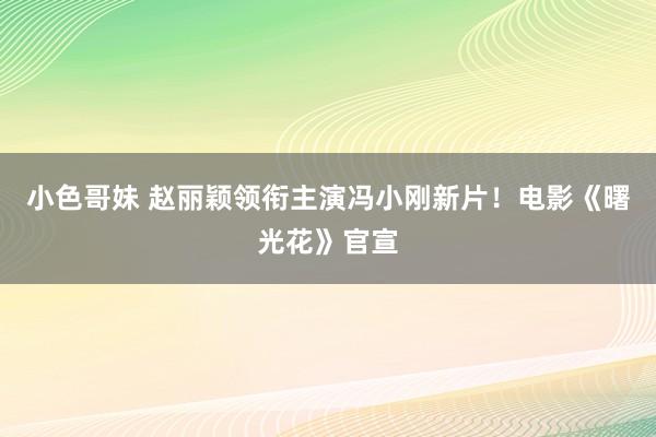 小色哥妹 赵丽颖领衔主演冯小刚新片！电影《曙光花》官宣