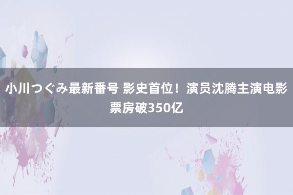 小川つぐみ最新番号 影史首位！演员沈腾主演电影票房破350亿