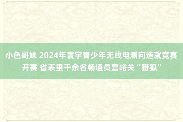 小色哥妹 2024年寰宇青少年无线电测向造就竞赛开赛 省表里千余名畅通员嘉峪关“猎狐”