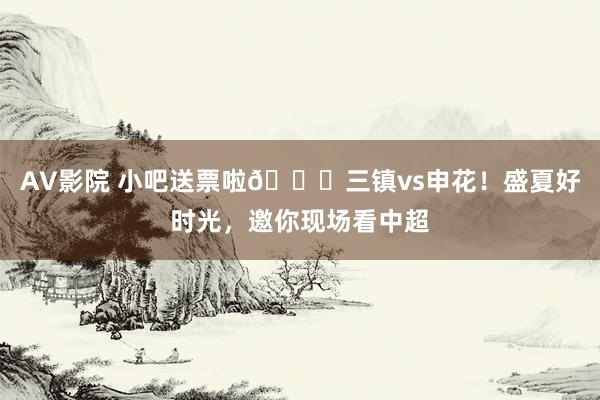 AV影院 小吧送票啦?三镇vs申花！盛夏好时光，邀你现场看中超