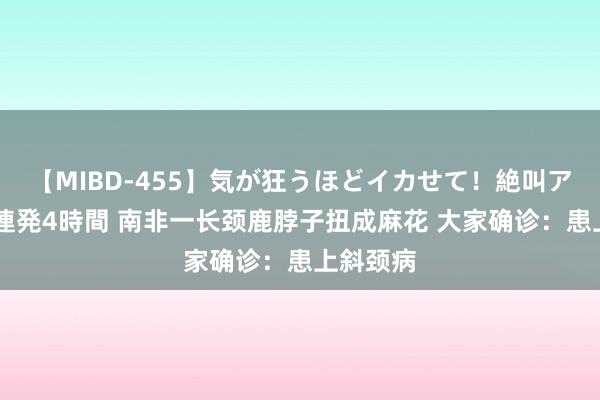 【MIBD-455】気が狂うほどイカせて！絶叫アクメ50連発4時間 南非一长颈鹿脖子扭成麻花 大家确诊：患上斜颈病