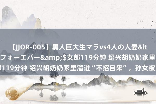 【JJOR-005】黒人巨大生マラvs4人の人妻</a>2008-08-02フォーエバー&$女郎119分钟 绍兴胡奶奶家里溜进“不招自来”，孙女被吓坏了