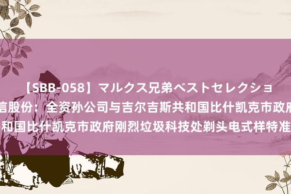 【SBB-058】マルクス兄弟ベストセレクション50タイトル4時間 军信股份：全资孙公司与吉尔吉斯共和国比什凯克市政府刚烈垃圾科技处剃头电式样特准经营公约