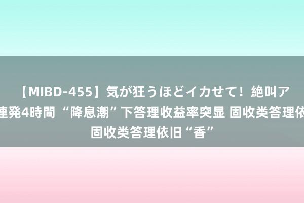 【MIBD-455】気が狂うほどイカせて！絶叫アクメ50連発4時間 “降息潮”下答理收益率突显 固收类答理依旧“香”