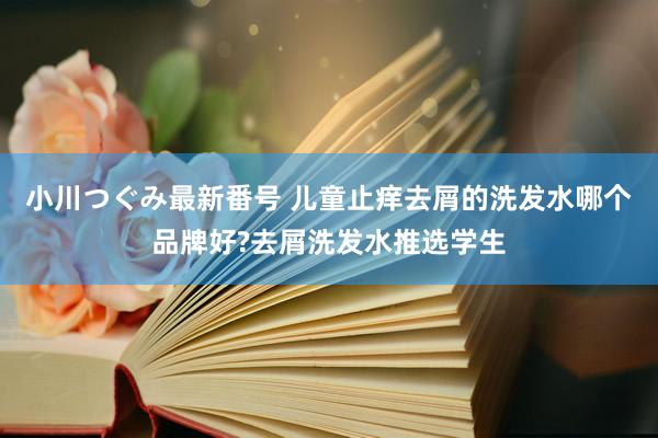 小川つぐみ最新番号 儿童止痒去屑的洗发水哪个品牌好?去屑洗发水推选学生