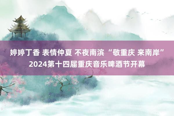 婷婷丁香 表情仲夏 不夜南滨 “敬重庆 来南岸”2024第十四届重庆音乐啤酒节开幕