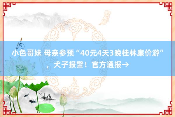 小色哥妹 母亲参预“40元4天3晚桂林廉价游”，犬子报警！官方通报→