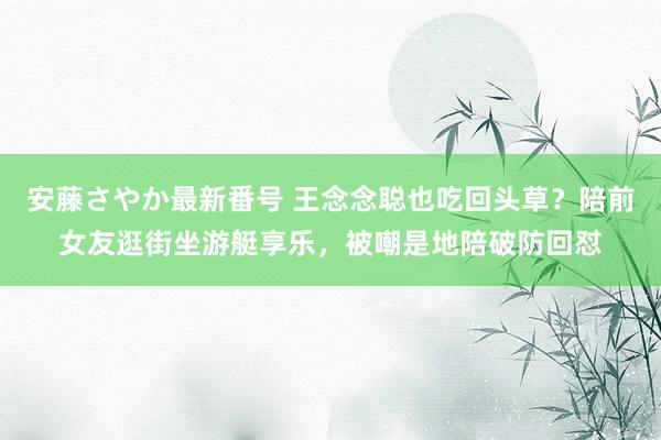 安藤さやか最新番号 王念念聪也吃回头草？陪前女友逛街坐游艇享乐，被嘲是地陪破防回怼