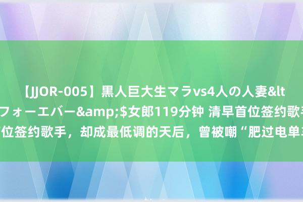 【JJOR-005】黒人巨大生マラvs4人の人妻</a>2008-08-02フォーエバー&$女郎119分钟 清早首位签约歌手，却成最低调的天后，曾被嘲“肥过电单车”，她走出漆黑了吗？