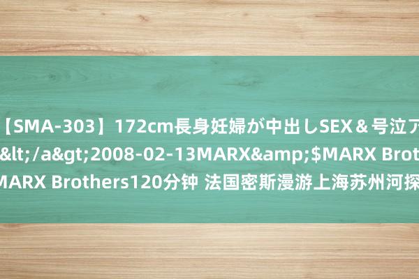 【SMA-303】172cm長身妊婦が中出しSEX＆号泣アナル姦 安藤えみ</a>2008-02-13MARX&$MARX Brothers120分钟 法国密斯漫游上海苏州河探寻“城市记挂”