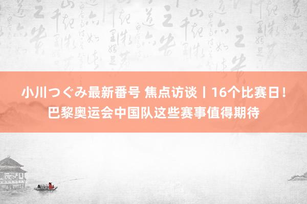 小川つぐみ最新番号 焦点访谈丨16个比赛日！巴黎奥运会中国队这些赛事值得期待