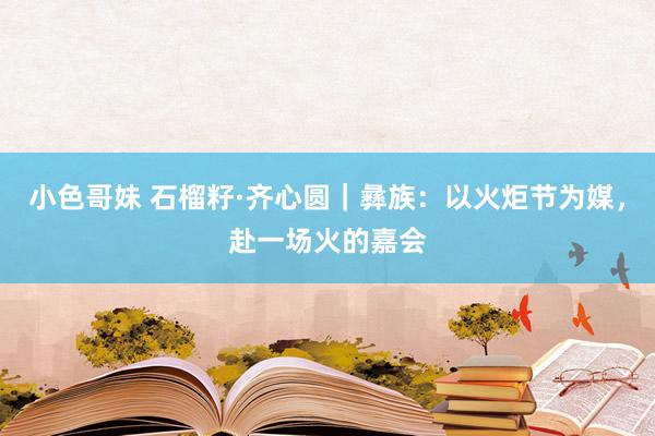 小色哥妹 石榴籽·齐心圆｜彝族：以火炬节为媒，赴一场火的嘉会