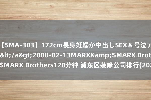 【SMA-303】172cm長身妊婦が中出しSEX＆号泣アナル姦 安藤えみ</a>2008-02-13MARX&$MARX Brothers120分钟 浦东区装修公司排行(2024最新榜单)