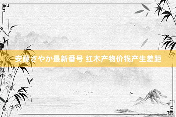 安藤さやか最新番号 红木产物价钱产生差距