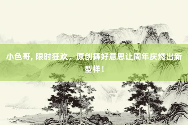 小色哥， 限时狂欢，原创舞好意思让周年庆燃出新型样！