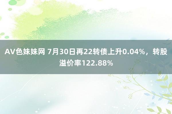 AV色妹妹网 7月30日再22转债上升0.04%，转股溢价率122.88%