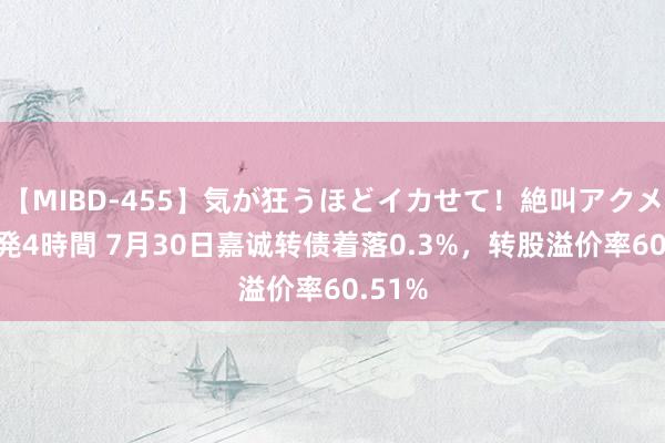 【MIBD-455】気が狂うほどイカせて！絶叫アクメ50連発4時間 7月30日嘉诚转债着落0.3%，转股溢价率60.51%