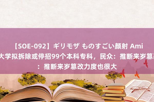 【SOE-092】ギリモザ ものすごい顔射 Ami 本年来19所大学拟拆除或停招99个本科专科，民众：推断来岁篡改力度也很大