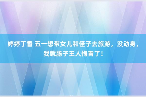 婷婷丁香 五一想带女儿和侄子去旅游，没动身，我就肠子王人悔青了！