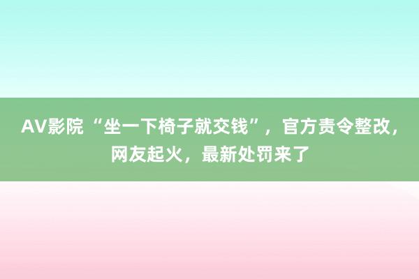 AV影院 “坐一下椅子就交钱”，官方责令整改，网友起火，最新处罚来了