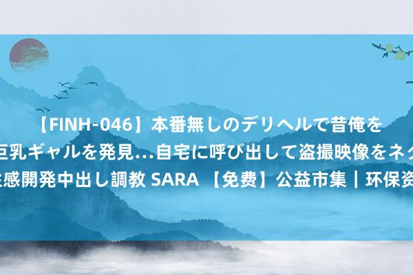 【FINH-046】本番無しのデリヘルで昔俺をバカにしていた同級生の巨乳ギャルを発見…自宅に呼び出して盗撮映像をネタに本番を強要し性感開発中出し調教 SARA 【免费】公益市集｜环保资源置换摊玩计划招募！还能嗨玩泡泡汲水仗~