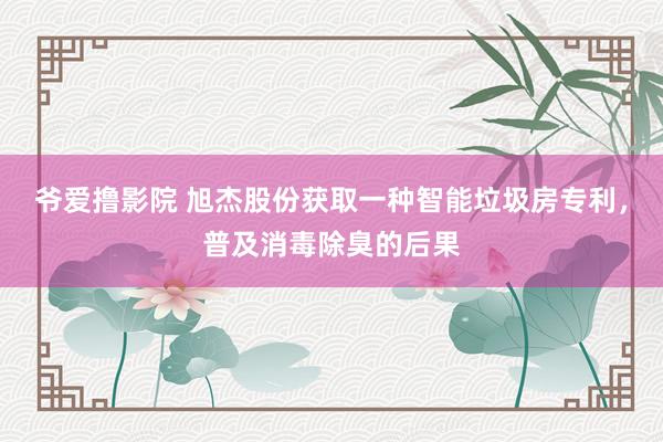 爷爱撸影院 旭杰股份获取一种智能垃圾房专利，普及消毒除臭的后果