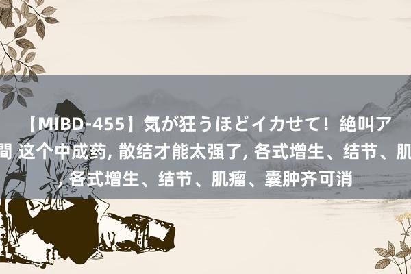 【MIBD-455】気が狂うほどイカせて！絶叫アクメ50連発4時間 这个中成药， 散结才能太强了， 各式增生、结节、肌瘤、囊肿齐可消