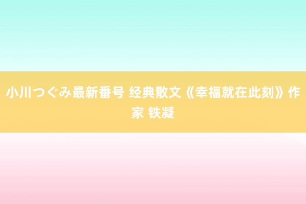 小川つぐみ最新番号 经典散文《幸福就在此刻》作家 铁凝