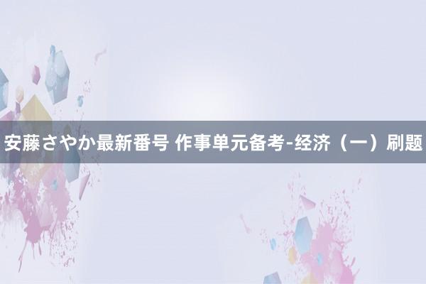 安藤さやか最新番号 作事单元备考-经济（一）刷题