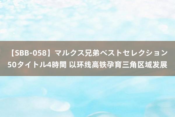 【SBB-058】マルクス兄弟ベストセレクション50タイトル4時間 以环线高铁孕育三角区域发展