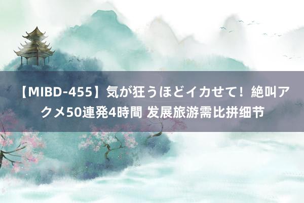 【MIBD-455】気が狂うほどイカせて！絶叫アクメ50連発4時間 发展旅游需比拼细节