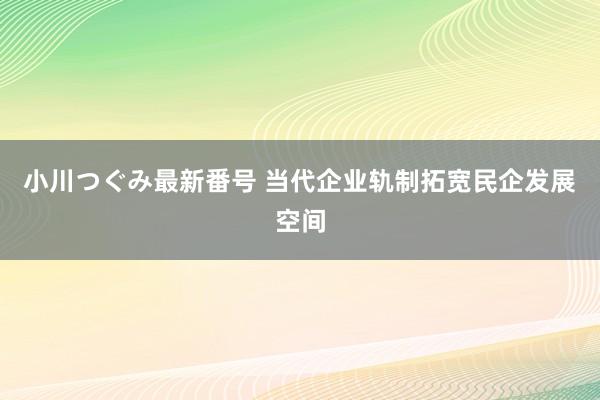 小川つぐみ最新番号 当代企业轨制拓宽民企发展空间