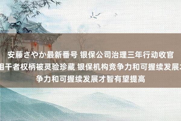 安藤さやか最新番号 银保公司治理三年行动收官 群众：利益相干者权柄被灵验珍藏 银保机构竞争力和可握续发展才智有望提高