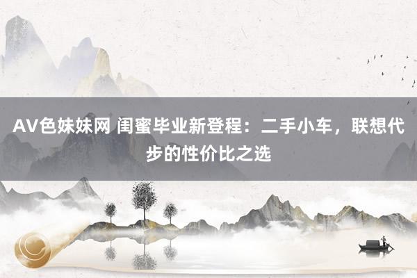 AV色妹妹网 闺蜜毕业新登程：二手小车，联想代步的性价比之选