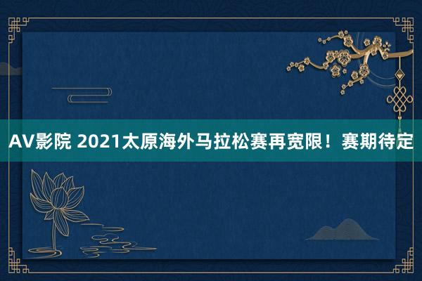 AV影院 2021太原海外马拉松赛再宽限！赛期待定