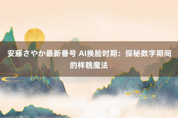 安藤さやか最新番号 AI换脸时期：探秘数字期间的样貌魔法