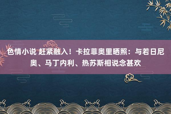 色情小说 赶紧融入！卡拉菲奥里晒照：与若日尼奥、马丁内利、热苏斯相说念甚欢