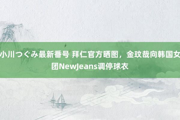 小川つぐみ最新番号 拜仁官方晒图，金玟哉向韩国女团NewJeans调停球衣