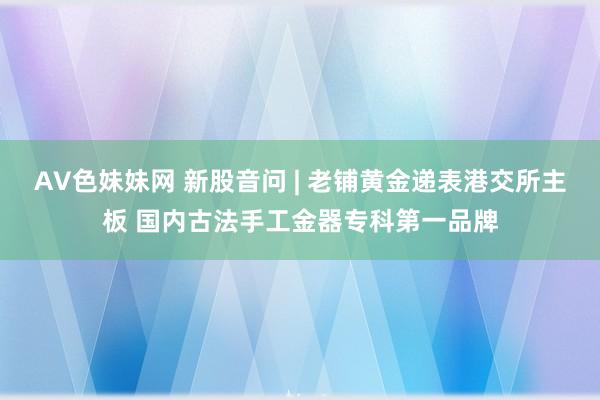 AV色妹妹网 新股音问 | 老铺黄金递表港交所主板 国内古法手工金器专科第一品牌