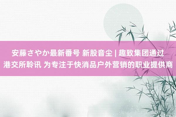 安藤さやか最新番号 新股音尘 | 趣致集团通过港交所聆讯 为专注于快消品户外营销的职业提供商