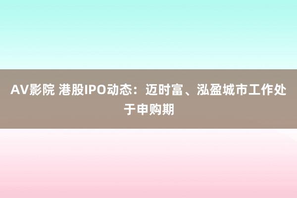 AV影院 港股IPO动态：迈时富、泓盈城市工作处于申购期