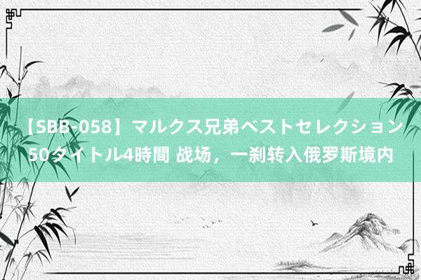 【SBB-058】マルクス兄弟ベストセレクション50タイトル4時間 战场，一刹转入俄罗斯境内