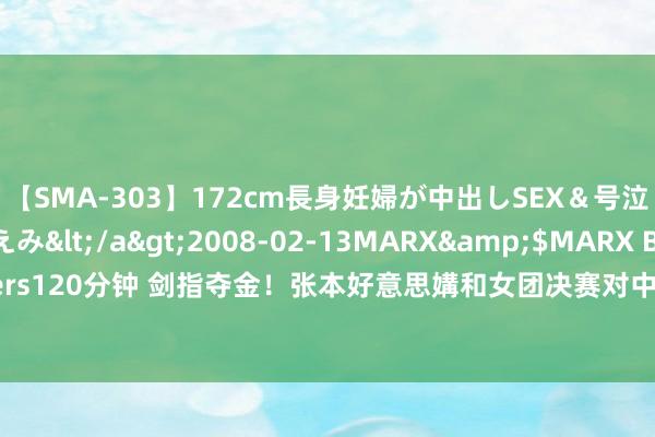 【SMA-303】172cm長身妊婦が中出しSEX＆号泣アナル姦 安藤えみ</a>2008-02-13MARX&$MARX Brothers120分钟 剑指夺金！张本好意思媾和女团决赛对中国：决心没变过，观念即是金牌