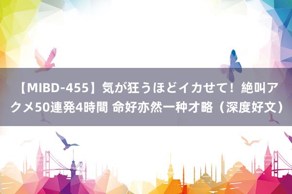 【MIBD-455】気が狂うほどイカせて！絶叫アクメ50連発4時間 命好亦然一种才略（深度好文）